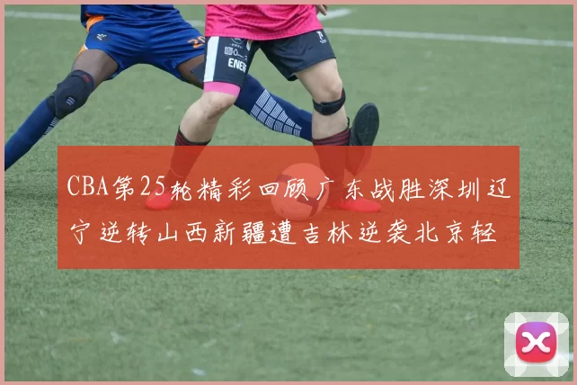 CBA第25轮精彩回顾广东战胜深圳辽宁逆转山西新疆遭吉林逆袭北京轻取广州