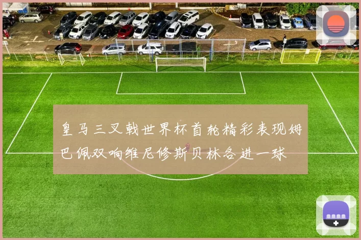 皇马三叉戟世界杯首轮精彩表现姆巴佩双响维尼修斯贝林各进一球