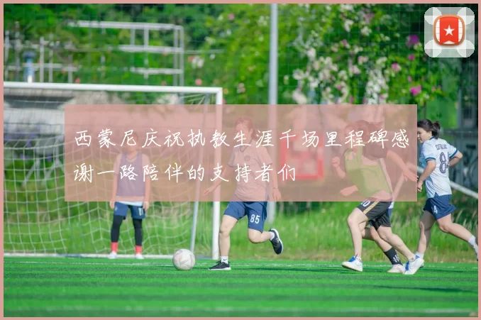 西蒙尼庆祝执教生涯千场里程碑感谢一路陪伴的支持者们