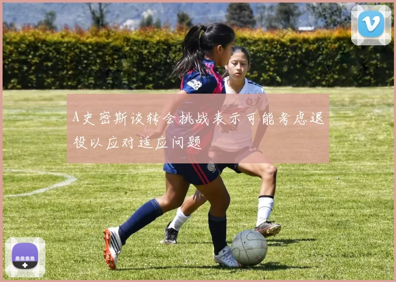 A史密斯谈转会挑战表示可能考虑退役以应对适应问题