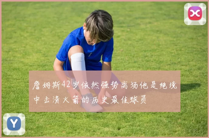 詹姆斯42岁依然强势离场他是绝境中击溃火箭的历史最佳球员