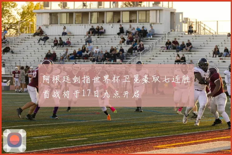 阿根廷剑指世界杯卫冕豪取七连胜首战将于17日九点开启