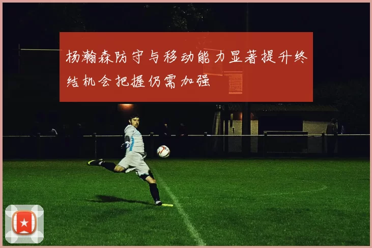 杨瀚森防守与移动能力显著提升终结机会把握仍需加强