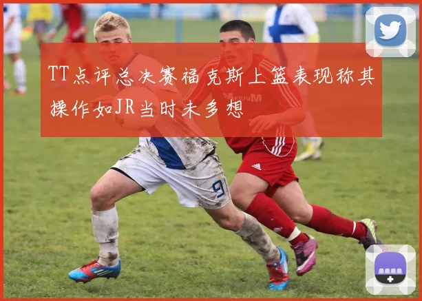 TT点评总决赛福克斯上篮表现称其操作如JR当时未多想