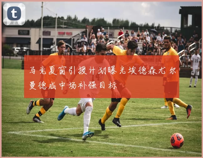 马竞夏窗引援计划曝光埃德森尤尔曼德成中场补强目标