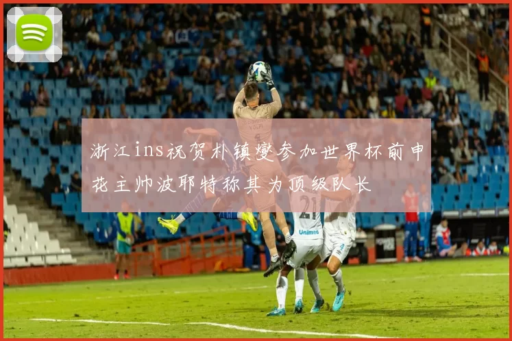 浙江ins祝贺朴镇燮参加世界杯前申花主帅波耶特称其为顶级队长