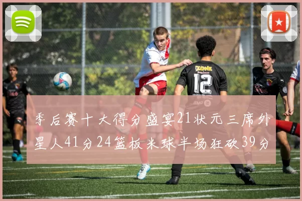 季后赛十大得分盛宴21状元三席外星人41分24篮板米球半场狂砍39分