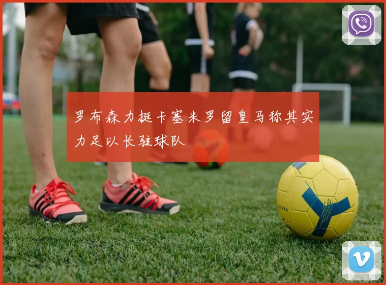 罗布森力挺卡塞米罗留皇马称其实力足以长驻球队