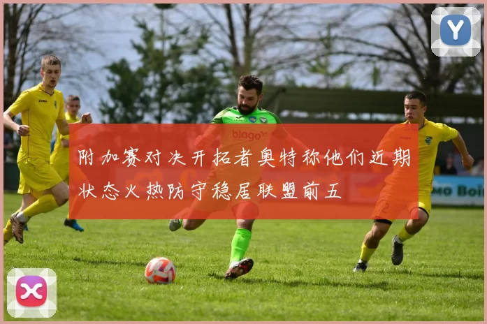 附加赛对决开拓者奥特称他们近期状态火热防守稳居联盟前五