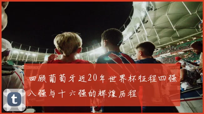 回顾葡萄牙近20年世界杯征程四强八强与十六强的辉煌历程