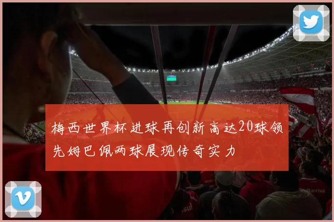 梅西世界杯进球再创新高达20球领先姆巴佩两球展现传奇实力