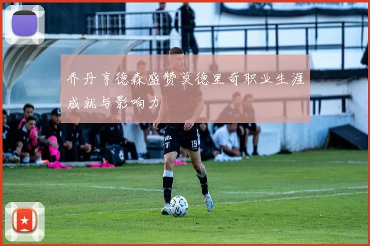 乔丹亨德森盛赞莫德里奇职业生涯成就与影响力