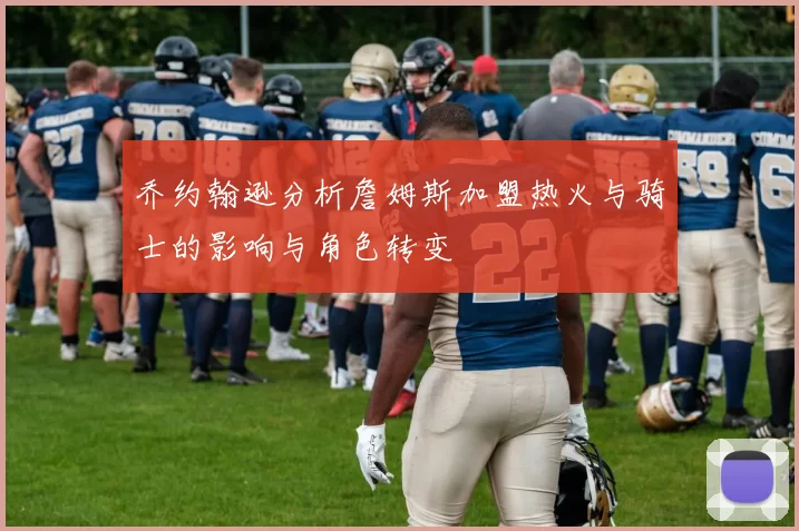 乔约翰逊分析詹姆斯加盟热火与骑士的影响与角色转变
