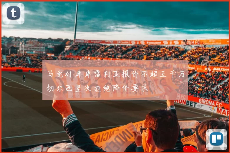 马竞对库库雷利亚报价不超五千万切尔西坚决拒绝降价要求